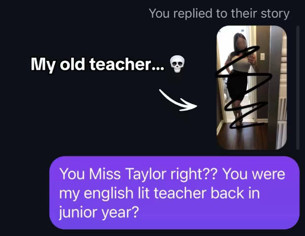 The cover image appears to be a screenshot of a texting story. On the left side, a dark background shows a text bubble with the words 'My old teacher...' above an image of a skull. Beneath this is the first text message in purple reading 'You Miss Taylor right?? You were my english lit teacher back in junior year?'. On the right, the screenshot shows how it was replied 'You replied to their story', and shows a photo of a woman standing in what looks like a home where she is covered by some black zig-zag lines. It is a story reply. The woman is wearing a white top and a black skirt. The background appears to be a domestic hallway