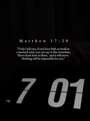 A dark, minimalistic image featuring white text against a black background. The top portion displays bible verses: Matthew 17:20, "Truly I tell you, if you have faith as small as a mustard seed, you can say to this mountain, ‘Move from here to there,’ and it will move. Nothing will be impossible for you." The bottom half showcases the numbers '7 01' in a digital clock format. PM is written below the time.