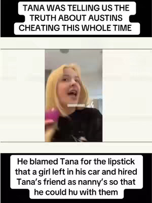 The image is a vertical video frame featuring a young woman with blonde hair facing slightly to the left, her mouth open as if she is speaking. She is holding a pink object near her face and wearing a black top. Above her is a black rectangular area with white text, and below her is another black rectangular area with white text. The text on the top reads, 'TANA WAS TELLING US THE TRUTH ABOUT AUSTIN'S CHEATING THIS WHOLE TIME.' The bottom text says, 'He blamed Tana for the lipstick that a girl left in his car and hired Tana's friend as nanny's so that he could hu with them.' The overall layout is a simple, direct presentation of text over a video frame.