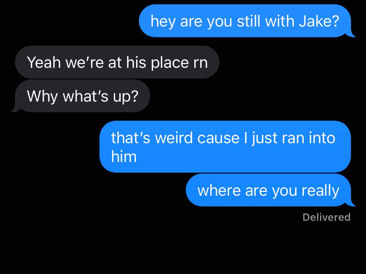 A screenshot of a text message conversation against a black background. The text bubbles are in blue and black. The conversation is about a relationship. Text bubbles include: "hey are you still with Jake?", "Yeah we're at his place rn", "Why what's up?", "that's weird cause I just ran into him", "where are you really".  Below the last blue text bubble is the word "Delivered".
