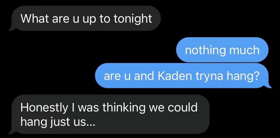 The image is a black background with overlaid text bubbles that appear to be a text message conversation. The bubbles are in shades of blue and gray with white text. The conversation starts with a gray bubble asking "What are u up to tonight", followed by a blue bubble replying "nothing much". Then, another blue bubble asks "are u and Kaden tryna hang?", the final gray bubble replies "Honestly I was thinking we could hang just us..."