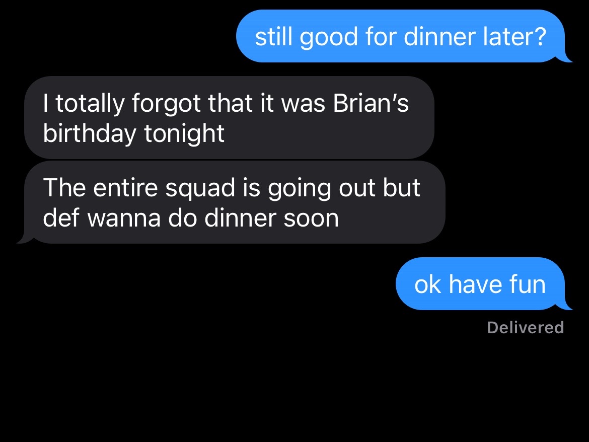 A screenshot of a text message conversation against a black background. The conversation is between two parties. One has sent a message asking, "still good for dinner later?" The second party replies in two message bubbles: "I totally forgot that it was Brian's birthday tonight" and "The entire squad is going out but def wanna do dinner soon". The first person replies: "ok have fun" and the message status "Delivered".