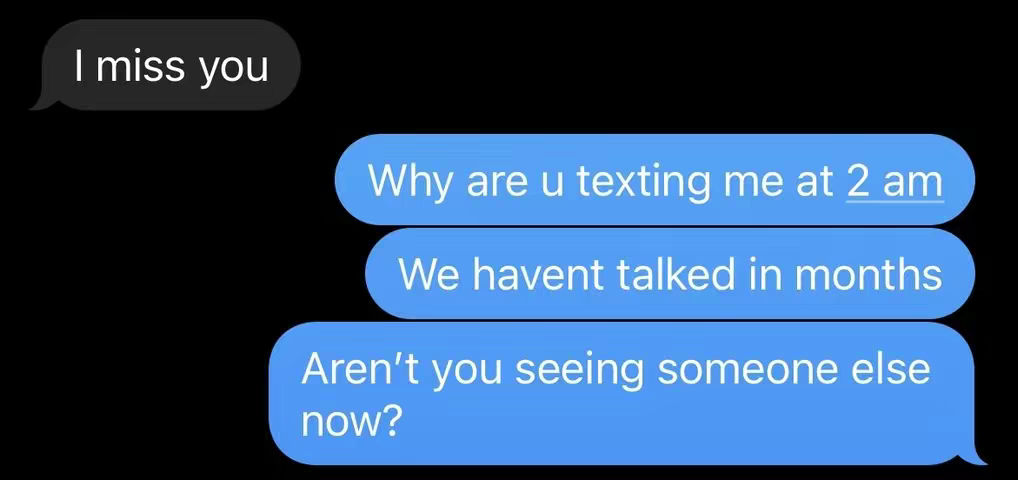 A screenshot of a text message conversation. On the left, a black speech bubble that says "I miss you". On the right, three blue bubbles say "Why are u texting me at 2 am", "We havent talked in months", and "Aren't you seeing someone else now?". The background is completely black.