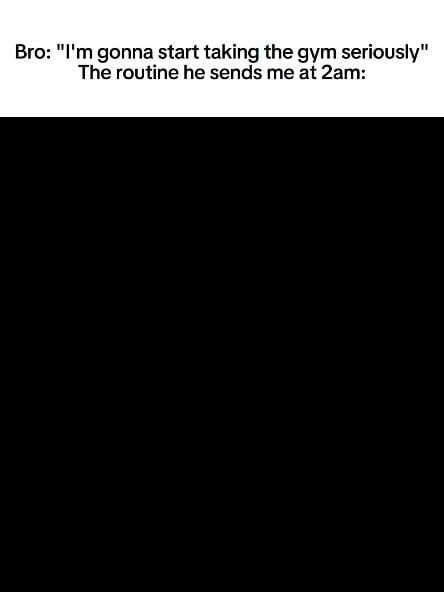 The image shows text overlayed on a solid black background. The text is white and is in a sans-serif font. The text is in two sections. The first line says, "Bro: 'I'm gonna start taking the gym seriously'". The second line says "The routine he sends me at 2am:".